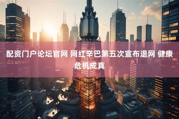 配资门户论坛官网 网红辛巴第五次宣布退网 健康危机成真