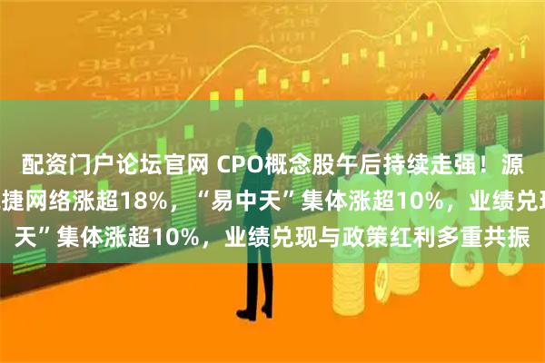 配资门户论坛官网 CPO概念股午后持续走强！源杰科技20CM涨停，锐捷网络涨超18%，“易中天”集体涨超10%，业绩兑现与政策红利多重共振
