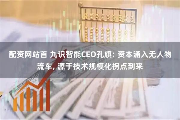 配资网站首 九识智能CEO孔旗: 资本涌入无人物流车, 源于技术规模化拐点到来