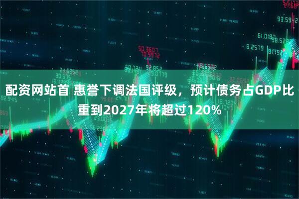 配资网站首 惠誉下调法国评级，预计债务占GDP比重到2027年将超过120%