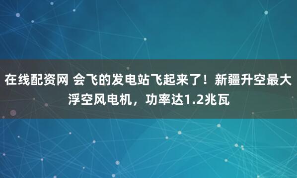 在线配资网 会飞的发电站飞起来了！新疆升空最大浮空风电机，功率达1.2兆瓦