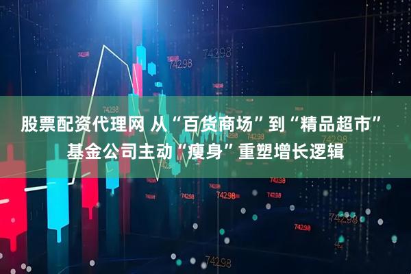 股票配资代理网 从“百货商场”到“精品超市” 基金公司主动“瘦身”重塑增长逻辑