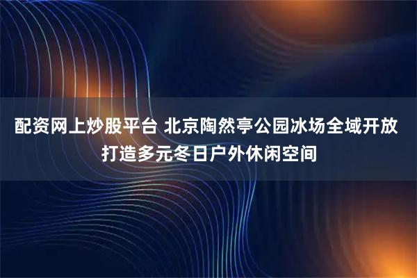 配资网上炒股平台 北京陶然亭公园冰场全域开放 打造多元冬日户外休闲空间