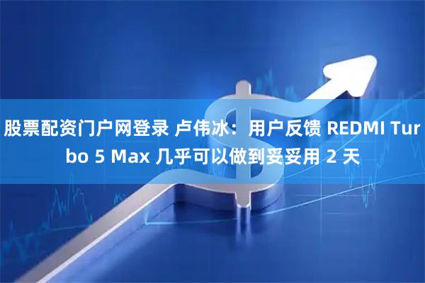 股票配资门户网登录 卢伟冰：用户反馈 REDMI Turbo 5 Max 几乎可以做到妥妥用 2 天