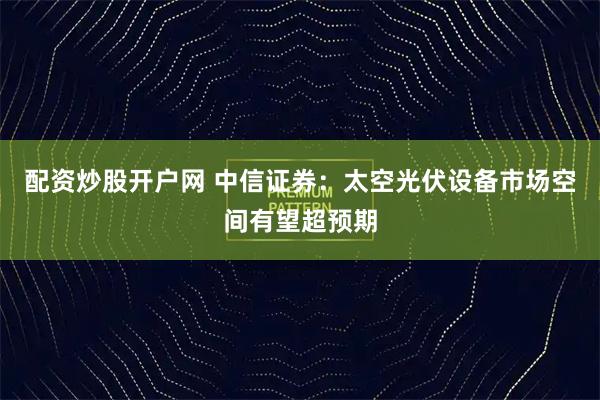配资炒股开户网 中信证券：太空光伏设备市场空间有望超预期