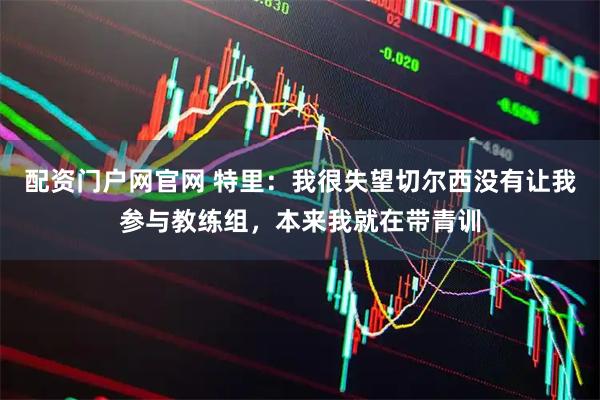 配资门户网官网 特里：我很失望切尔西没有让我参与教练组，本来我就在带青训