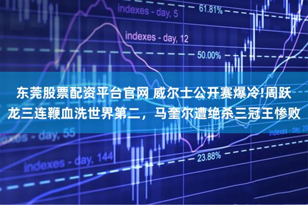 东莞股票配资平台官网 威尔士公开赛爆冷!周跃龙三连鞭血洗世界第二，马奎尔遭绝杀三冠王惨败