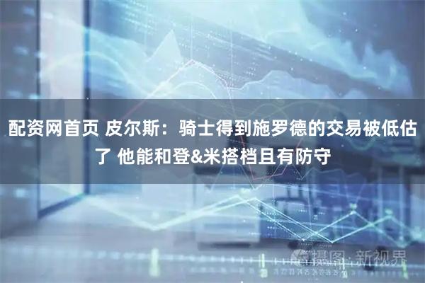 配资网首页 皮尔斯：骑士得到施罗德的交易被低估了 他能和登&米搭档且有防守