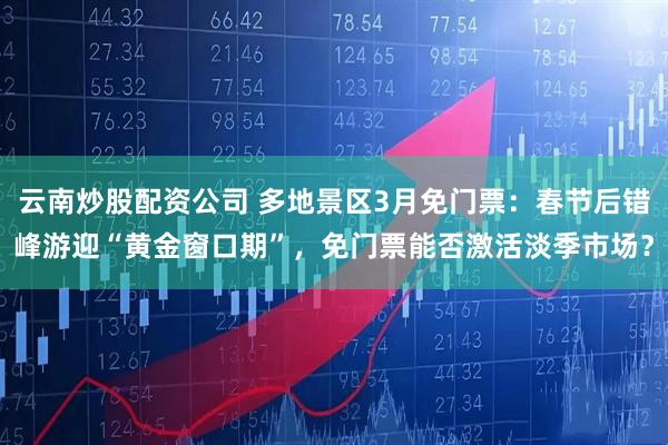 云南炒股配资公司 多地景区3月免门票：春节后错峰游迎“黄金窗口期”，免门票能否激活淡季市场？