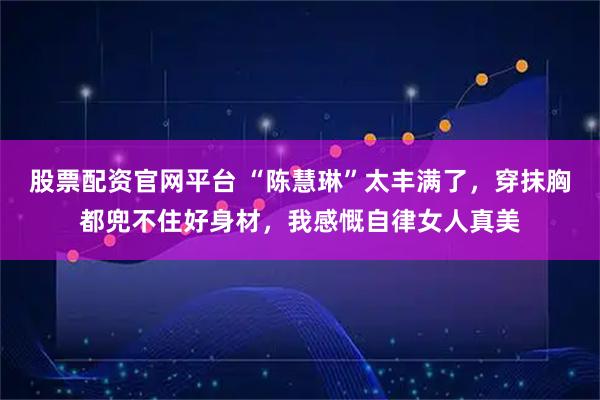 股票配资官网平台 “陈慧琳”太丰满了，穿抹胸都兜不住好身材，我感慨自律女人真美