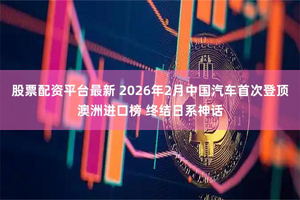 股票配资平台最新 2026年2月中国汽车首次登顶澳洲进口榜 终结日系神话