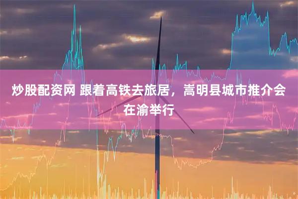 炒股配资网 跟着高铁去旅居，嵩明县城市推介会在渝举行