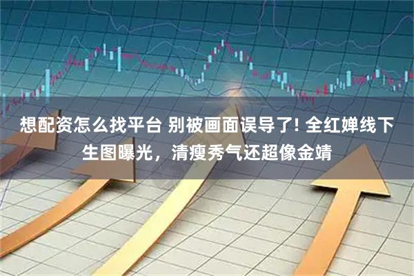 想配资怎么找平台 别被画面误导了! 全红婵线下生图曝光，清瘦秀气还超像金靖