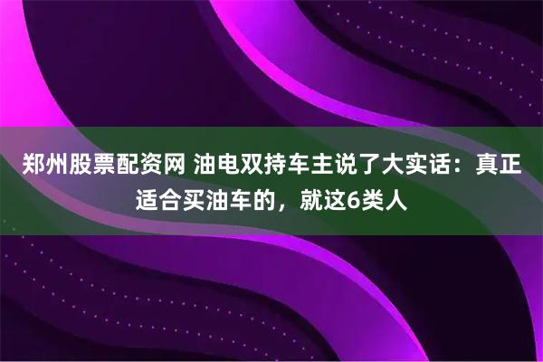 郑州股票配资网 油电双持车主说了大实话：真正适合买油车的，就这6类人