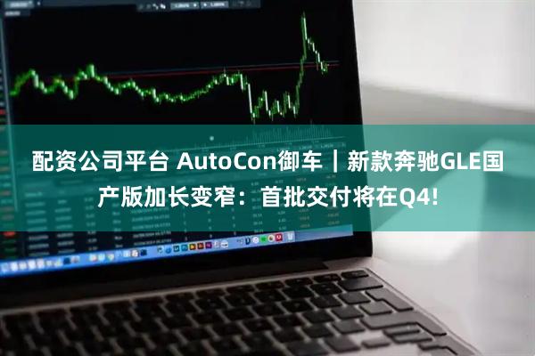 配资公司平台 AutoCon御车|新款奔驰GLE国产版加长变窄:首批交付将在Q4!