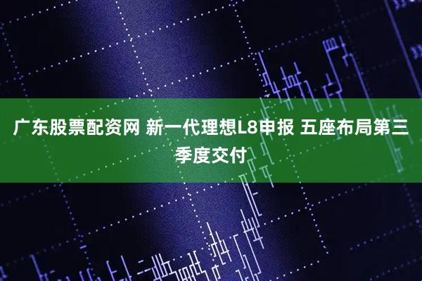 广东股票配资网 新一代理想L8申报 五座布局第三季度交付