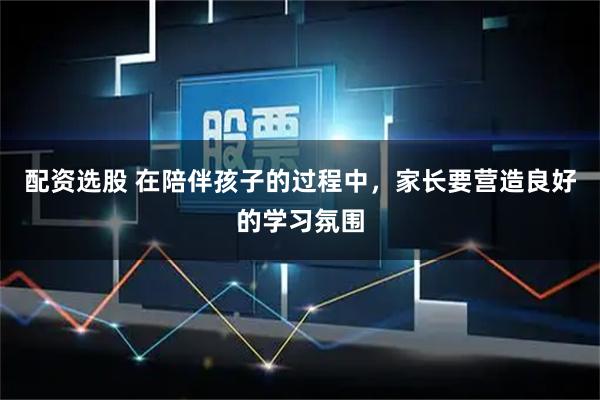 配资选股 在陪伴孩子的过程中，家长要营造良好的学习氛围
