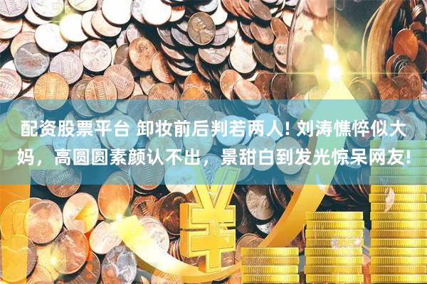 配资股票平台 卸妆前后判若两人! 刘涛憔悴似大妈，高圆圆素颜认不出，景甜白到发光惊呆网友!