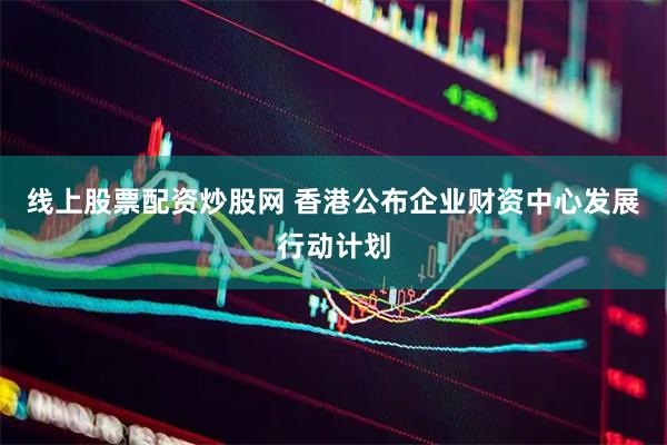 线上股票配资炒股网 香港公布企业财资中心发展行动计划