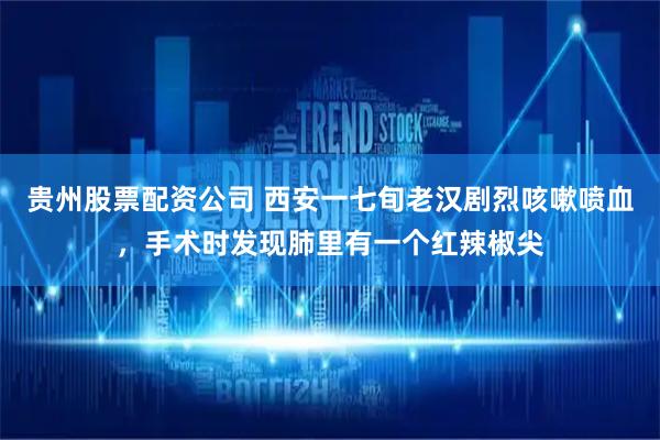 贵州股票配资公司 西安一七旬老汉剧烈咳嗽喷血，手术时发现肺里有一个红辣椒尖