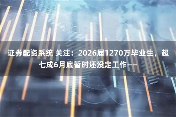 证券配资系统 关注:2026届1270万毕业生,超七成6月底暂时还没定工作——