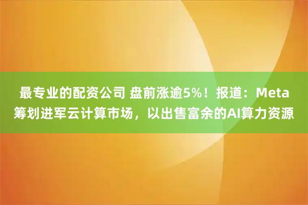 最专业的配资公司 盘前涨逾5%！报道：Meta筹划进军云计算市场，以出售富余的AI算力资源