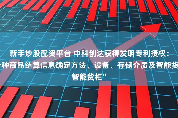 新手炒股配资平台 中科创达获得发明专利授权：“一种商品结算信息确定方法、设备、存储介质及智能货柜”